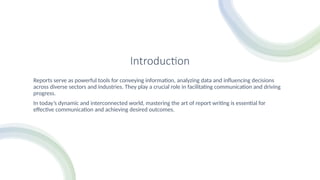 Introduction
Reports serve as powerful tools for conveying information, analyzing data and influencing decisions
across diverse sectors and industries. They play a crucial role in facilitating communication and driving
progress.
In today’s dynamic and interconnected world, mastering the art of report writing is essential for
effective communication and achieving desired outcomes.
 