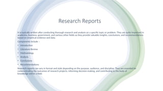 Research Reports
It is typically written after conducting thorough research and analysis on a specific topic or problem. They are quite important in
academia, business, government, and various other fields as they provide valuable insights, conclusions, and recommendations
based on empirical evidence and data.
Components include –
• Introduction
• Literature Review
• Methodology
• Analysis
• Conclusions
• Recommendations
Research reports can vary in format and style depending on the purpose, audience, and discipline. They are essential for
communicating the outcomes of research projects, informing decision-making, and contributing to the body of
knowledge within a field.
 