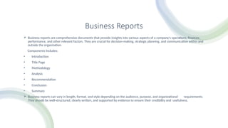 Business Reports
 Business reports are comprehensive documents that provide insights into various aspects of a company's operations, finances,
performance, and other relevant factors. They are crucial for decision-making, strategic planning, and communication within and
outside the organization.
Components Includes:
• Introduction
• Title Page
• Methodology
• Analysis
• Recommendation
• Conclusion
• Summary
 Business reports can vary in length, format, and style depending on the audience, purpose, and organizational requirements.
They should be well-structured, clearly written, and supported by evidence to ensure their credibility and usefulness.
 