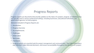 Progress Reports
Progress reports are documents that provide updates on the status of a project, program, or initiative. They
are typically used in various professional settings, including businesses, educational institutions, and
government agencies, to track progress.
Elements included in Progress Reports are-
• Introduction
• Progress Overview
• Accomplishments
• Challenges
• Action plans
• Next steps
• Conclusion
• Progress reports are essential tools for project management and communication. They help stakeholders
stay informed, make informed decisions, and ensure accountability throughout the duration of a project.
 