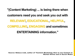 "(Content Marketing) ... is being there when 
customers need you and seek you out with 
RELEVANT, EDUCATIONAL, HELPFUL, 
C...