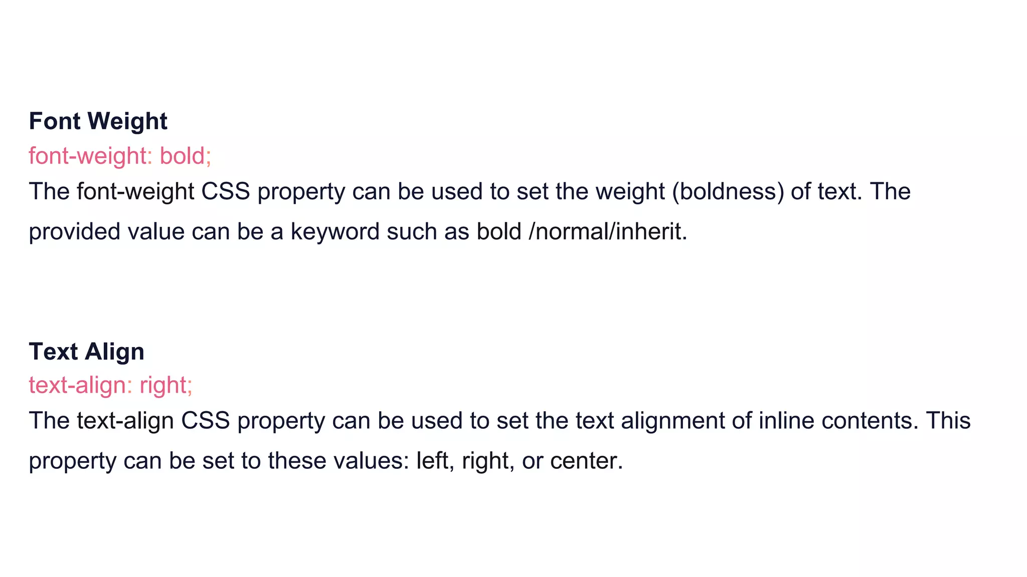 Font Weight
font-weight: bold;
The font-weight CSS property can be used to set the weight (boldness) of text. The
provided value can be a keyword such as bold /normal/inherit.
Text Align
text-align: right;
The text-align CSS property can be used to set the text alignment of inline contents. This
property can be set to these values: left, right, or center.
 