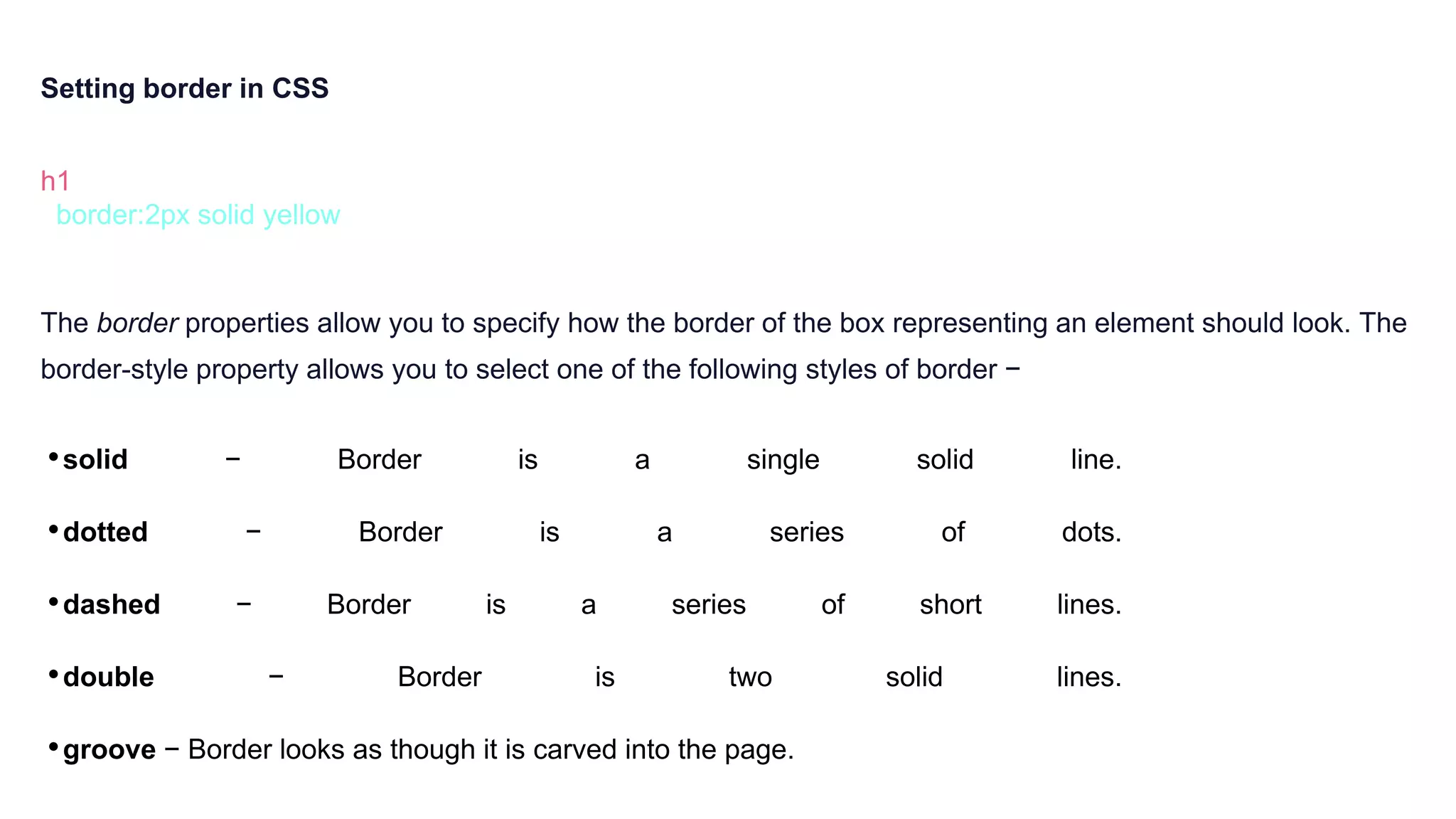 Setting border in CSS
h1 {
border:2px solid yellow
}
The border properties allow you to specify how the border of the box representing an element should look. The
border-style property allows you to select one of the following styles of border −
•solid − Border is a single solid line.
•dotted − Border is a series of dots.
•dashed − Border is a series of short lines.
•double − Border is two solid lines.
•groove − Border looks as though it is carved into the page.
 