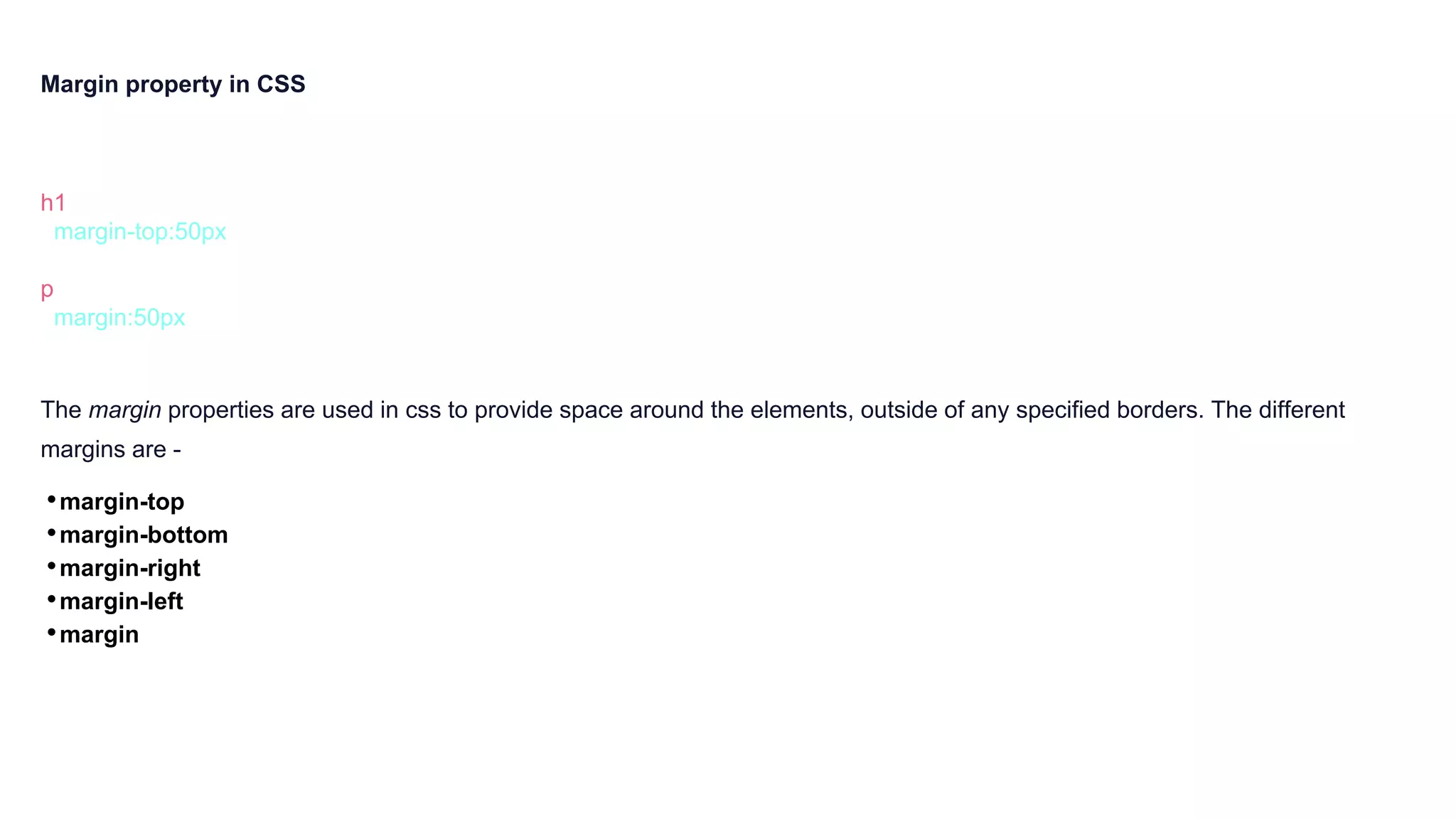 Margin property in CSS
h1 {
margin-top:50px
}
p {
margin:50px
}
The margin properties are used in css to provide space around the elements, outside of any specified borders. The different
margins are -
•margin-top
•margin-bottom
•margin-right
•margin-left
•margin
 