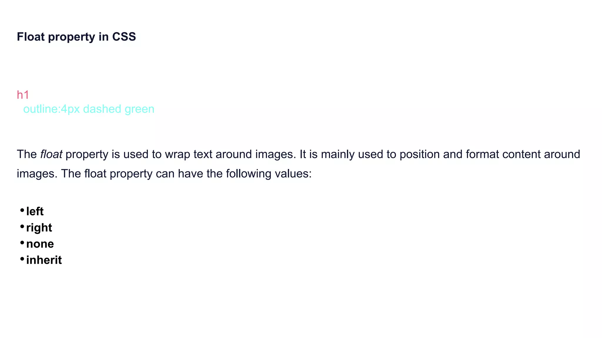 Float property in CSS
h1 {
outline:4px dashed green
}
The float property is used to wrap text around images. It is mainly used to position and format content around
images. The float property can have the following values:
•left
•right
•none
•inherit
 