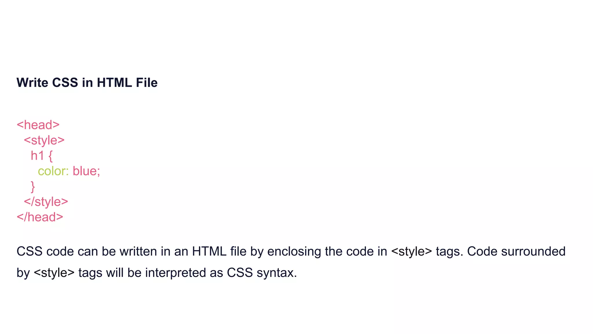 Write CSS in HTML File
<head>
<style>
h1 {
color: blue;
}
</style>
</head>
CSS code can be written in an HTML file by enclosing the code in <style> tags. Code surrounded
by <style> tags will be interpreted as CSS syntax.
 