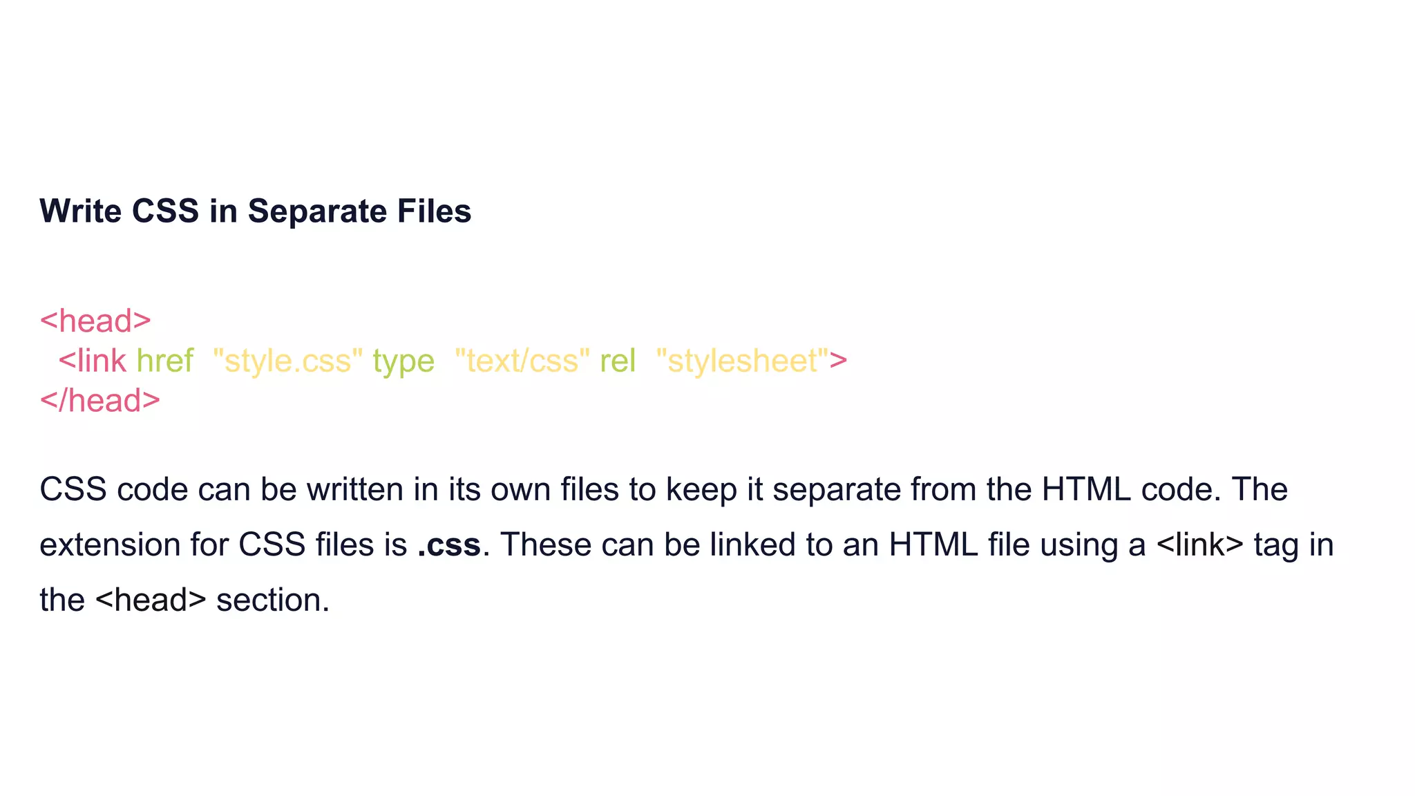 Write CSS in Separate Files
<head>
<link href="style.css" type="text/css" rel="stylesheet">
</head>
CSS code can be written in its own files to keep it separate from the HTML code. The
extension for CSS files is .css. These can be linked to an HTML file using a <link> tag in
the <head> section.
 