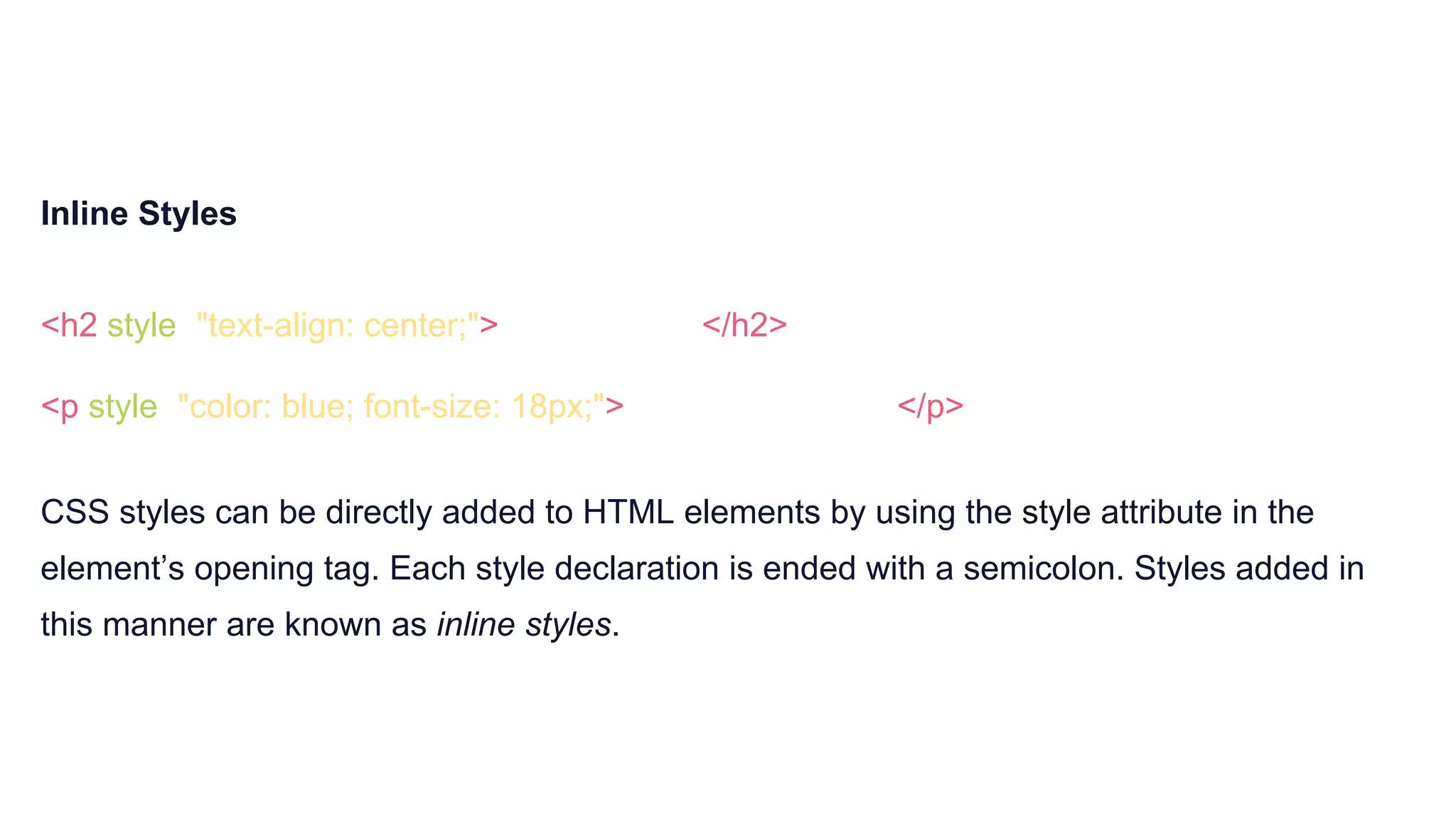 Inline Styles
<h2 style="text-align: center;">Centered text</h2>
<p style="color: blue; font-size: 18px;">Blue, 18-point text</p>
CSS styles can be directly added to HTML elements by using the style attribute in the
element’s opening tag. Each style declaration is ended with a semicolon. Styles added in
this manner are known as inline styles.
 