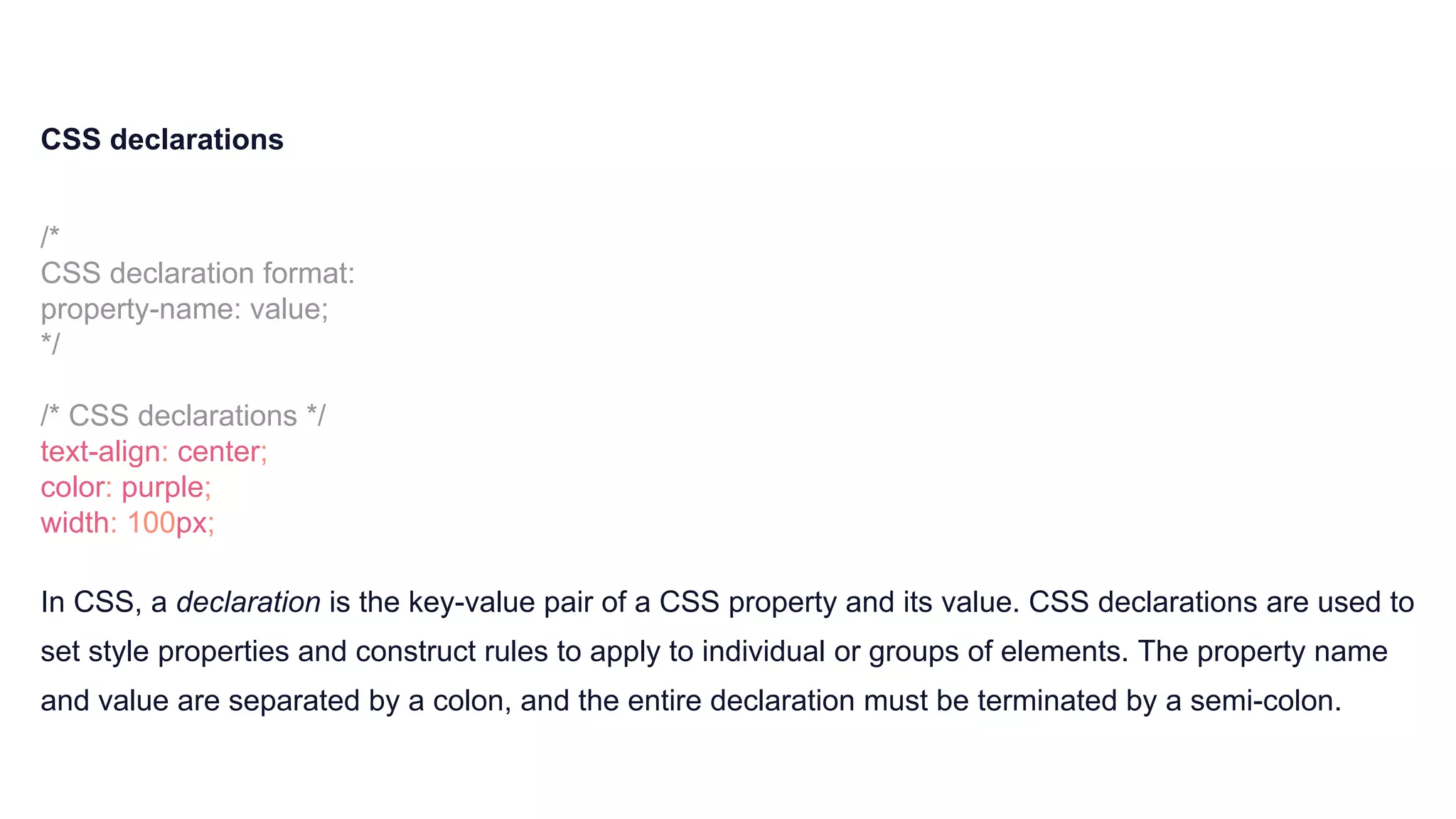 CSS declarations
/*
CSS declaration format:
property-name: value;
*/
/* CSS declarations */
text-align: center;
color: purple;
width: 100px;
In CSS, a declaration is the key-value pair of a CSS property and its value. CSS declarations are used to
set style properties and construct rules to apply to individual or groups of elements. The property name
and value are separated by a colon, and the entire declaration must be terminated by a semi-colon.
 
