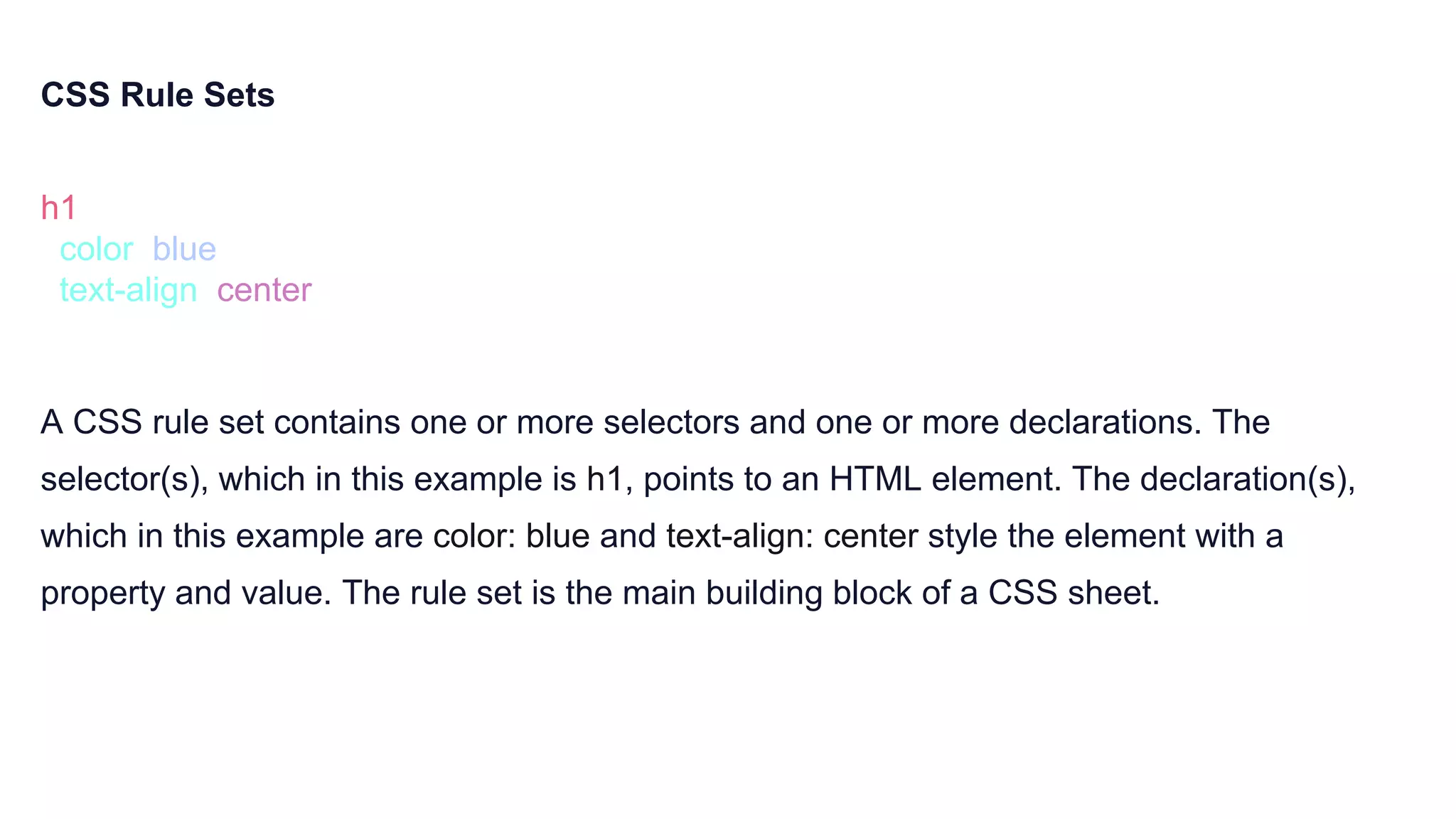 CSS Rule Sets
h1 {
color: blue;
text-align: center;
}
A CSS rule set contains one or more selectors and one or more declarations. The
selector(s), which in this example is h1, points to an HTML element. The declaration(s),
which in this example are color: blue and text-align: center style the element with a
property and value. The rule set is the main building block of a CSS sheet.
 