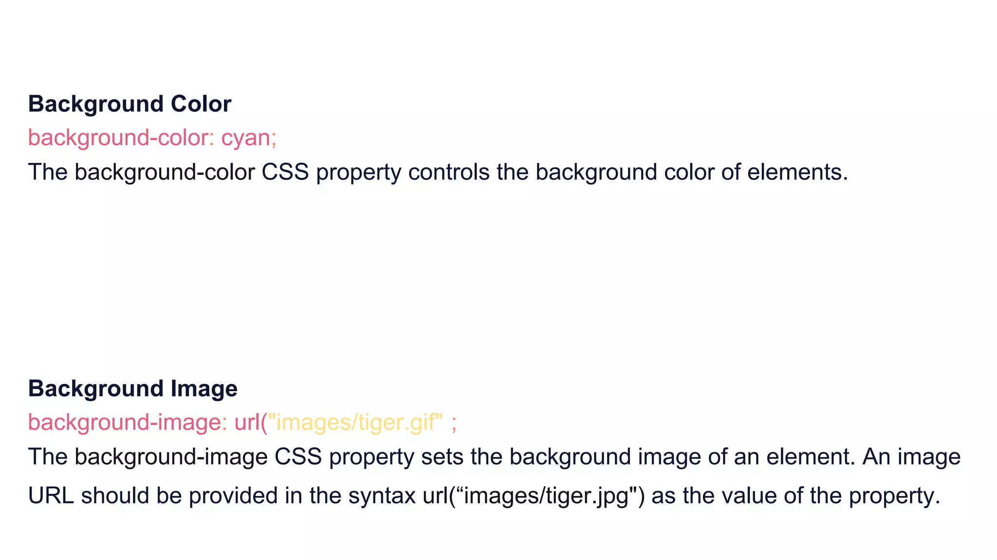 Background Color
background-color: cyan;
The background-color CSS property controls the background color of elements.
Background Image
background-image: url("images/tiger.gif");
The background-image CSS property sets the background image of an element. An image
URL should be provided in the syntax url(“images/tiger.jpg") as the value of the property.
 