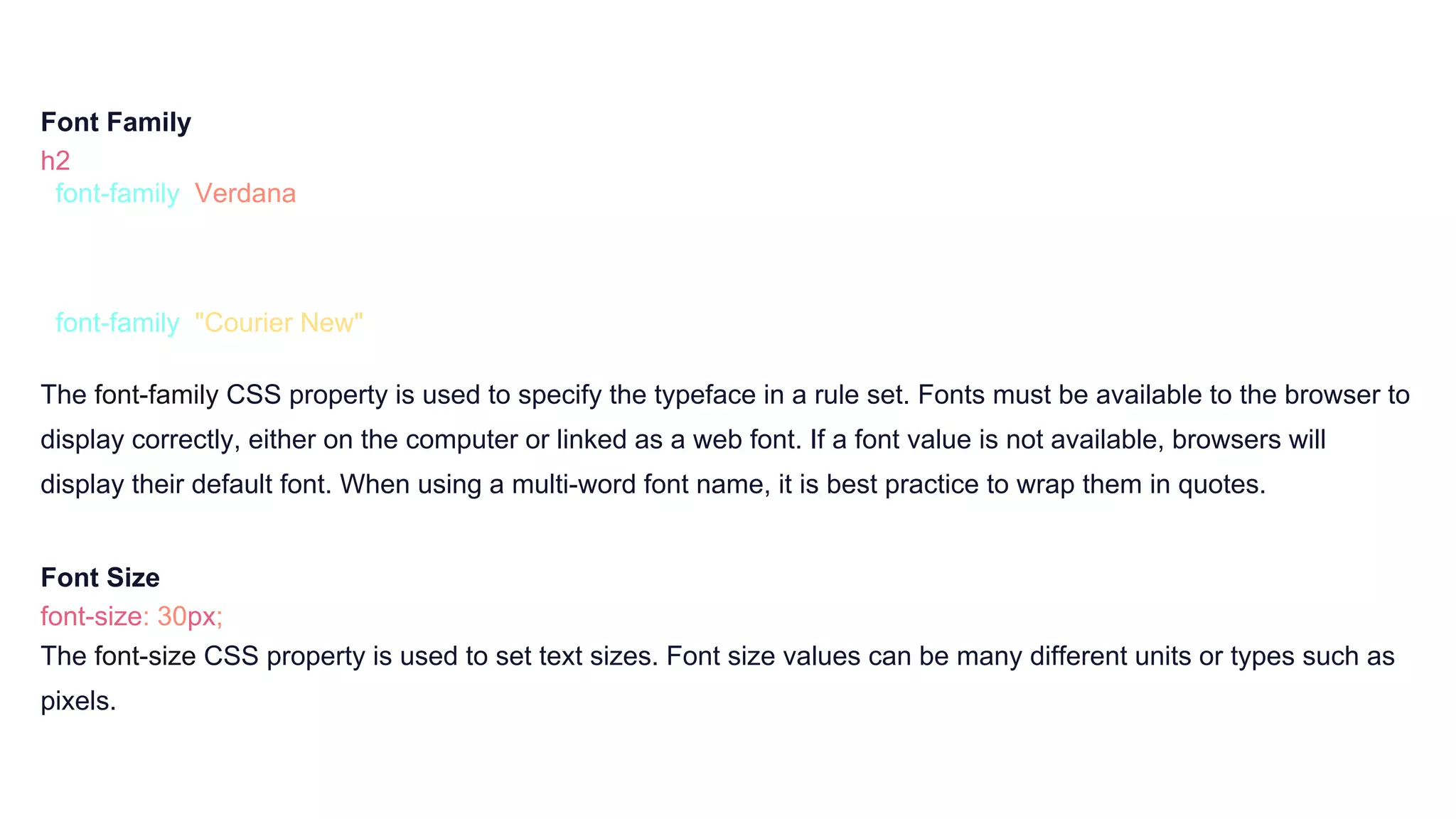 Font Family
h2 {
font-family: Verdana;
}
p {
font-family: "Courier New";
}
The font-family CSS property is used to specify the typeface in a rule set. Fonts must be available to the browser to
display correctly, either on the computer or linked as a web font. If a font value is not available, browsers will
display their default font. When using a multi-word font name, it is best practice to wrap them in quotes.
Font Size
font-size: 30px;
The font-size CSS property is used to set text sizes. Font size values can be many different units or types such as
pixels.
 