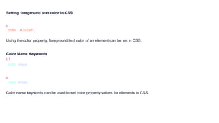 Setting foreground text color in CSS
p {
color : #2a2aff ;
}
Using the color property, foreground text color of an element can be set in CSS.
Color Name Keywords
h1 {
color: aqua;
}
li {
color: khaki;
}
Color name keywords can be used to set color property values for elements in CSS.
 