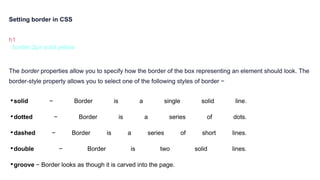 Setting border in CSS
h1 {
border:2px solid yellow
}
The border properties allow you to specify how the border of the box representing an element should look. The
border-style property allows you to select one of the following styles of border −
•solid − Border is a single solid line.
•dotted − Border is a series of dots.
•dashed − Border is a series of short lines.
•double − Border is two solid lines.
•groove − Border looks as though it is carved into the page.
 