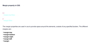 Margin property in CSS
h1 {
margin-top:50px
}
p {
margin:50px
}
The margin properties are used in css to provide space around the elements, outside of any specified borders. The different
margins are -
•margin-top
•margin-bottom
•margin-right
•margin-left
•margin
 