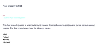 Float property in CSS
h1 {
outline:4px dashed green
}
The float property is used to wrap text around images. It is mainly used to position and format content around
images. The float property can have the following values:
•left
•right
•none
•inherit
 