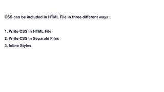 CSS can be included in HTML File in three different ways:
1. Write CSS in HTML File
2. Write CSS in Separate Files
3. Inline Styles
 