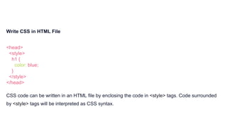 Write CSS in HTML File
<head>
<style>
h1 {
color: blue;
}
</style>
</head>
CSS code can be written in an HTML file by enclosing the code in <style> tags. Code surrounded
by <style> tags will be interpreted as CSS syntax.
 
