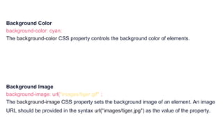Background Color
background-color: cyan;
The background-color CSS property controls the background color of elements.
Background Image
background-image: url("images/tiger.gif");
The background-image CSS property sets the background image of an element. An image
URL should be provided in the syntax url(“images/tiger.jpg") as the value of the property.
 