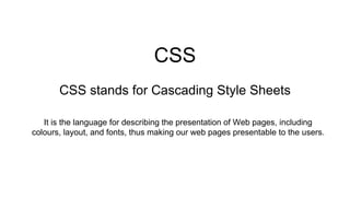 CSS
CSS stands for Cascading Style Sheets
It is the language for describing the presentation of Web pages, including
colours, layout, and fonts, thus making our web pages presentable to the users.
 