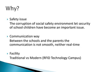    Safety issue
    The corruption of social safety environment let security
    of school children have become an important issue.

   Communication way
    Between the schools and the parents the
    communication is not smooth, neither real-time

   Facility
    Traditional vs Modern (RFID Technology Campus)
 