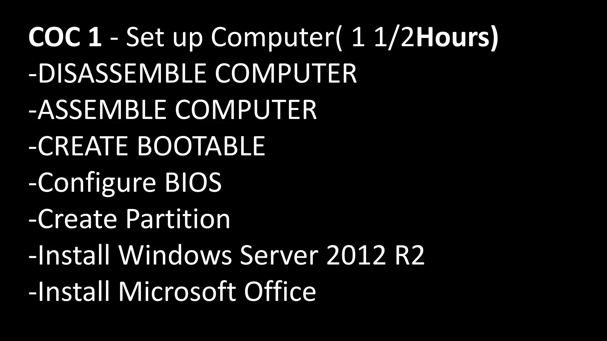 COC 1 - Set up Computer( 1 1/2Hours)
-DISASSEMBLE COMPUTER
-ASSEMBLE COMPUTER
-CREATE BOOTABLE
-Configure BIOS
-Create Partition
-Install Windows Server 2012 R2
-Install Microsoft Office
 