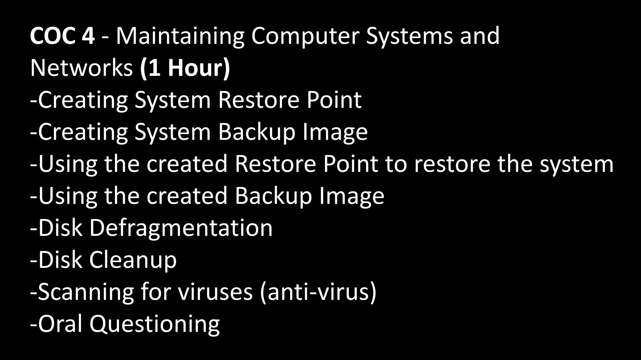 COC 4 - Maintaining Computer Systems and
Networks (1 Hour)
-Creating System Restore Point
-Creating System Backup Image
-Using the created Restore Point to restore the system
-Using the created Backup Image
-Disk Defragmentation
-Disk Cleanup
-Scanning for viruses (anti-virus)
-Oral Questioning
 
