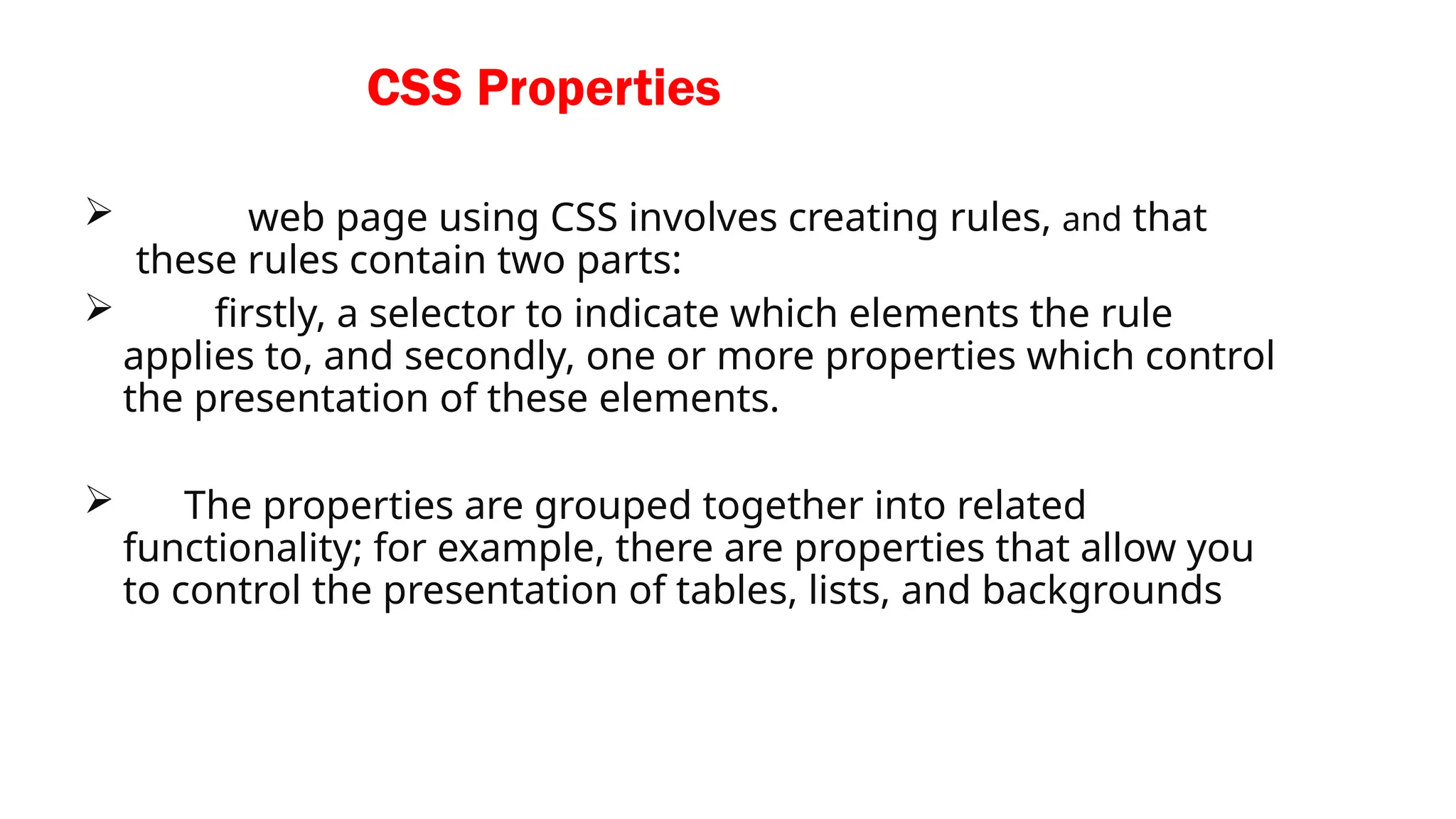 CSS Properties
web page using CSS involves creating rules, and that
these rules contain two parts:
firstly, a selector to indicate which elements the rule
applies to, and secondly, one or more properties which control
the presentation of these elements.
The properties are grouped together into related
functionality; for example, there are properties that allow you
to control the presentation of tables, lists, and backgrounds
