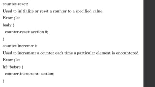 counter-reset:
Used to initialize or reset a counter to a specified value.
Example:
body {
counter-reset: section 0;
}
counter-increment:
Used to increment a counter each time a particular element is encountered.
Example:
h2::before {
counter-increment: section;
}
 