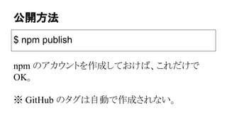 公開方法
$ npm publish
npm のアカウントを作成しておけば、これだけで
OK。
※ GitHub のタグは自動で作成されない。
 
