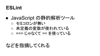 ESLint
● JavaScript の静的解析ツール
○ セミコロンが無い
○ 未定義の変数が使われている
○ === じゃなくて == を使っている
などを指摘してくれる
 