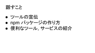 話すこと
● ツールの宣伝
● npm パッケージの作り方
● 便利なツール, サービスの紹介
 