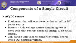 Components of a Simple Circuit
 AC/DC source
 Equipment that will operate on either an AC or DC
power source
 Battery – A dc voltage source containing two or
more cells that convert chemical energy to electrical
energy.
 Cell‐ Single unit used to convert chemical energy
into a DC electrical voltage.
 