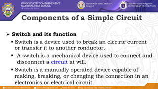 Components of a Simple Circuit
 Switch and its function
 Switch is a device used to break an electric current
or transfer it to another conductor.
 A switch is a mechanical device used to connect and
disconnect a circuit at will.
 Switch is a manually operated device capable of
making, breaking, or changing the connection in an
electronics or electrical circuit.
 