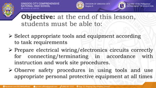 Objective: at the end of this lesson,
students must be able to:
 Select appropriate tools and equipment according
to task requirements
 Prepare electrical wiring/electronics circuits correctly
for connecting/terminating in accordance with
instruction and work site procedures.
 Observe safety procedures in using tools and use
appropriate personal protective equipment at all times
 