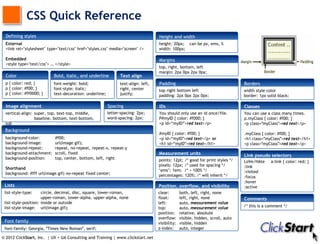 CSS Quick Reference
  Defining styles                                                                  Height and width
  External                                                                         height: 20px; can be px, ems, %
  <link rel="stylesheet" type="text/css" href="styles.css" media="screen" />       width: 100px;

  Embedded                                                                         Margins
  <style type="text/css"> … </style>
                                                                                   top, right, bottom, left
                                                                                   margin: 2px 0px 2px 0px;
  Color                    Bold, italic, and underline         Text align
 p { color: red; }         font-weight: bold;                  text-align: left,   Padding                                       Borders
 p { color: #f00; }        font-style: italic;                 right, center       top right bottom left                         width style color
 p { color: #ff0000; }     text-decoration: underline;         justify;            padding: 2px 0px 2px 0px;                     border: 1px solid black;

  Image alignment                                        Spacing                   IDs                                           Classes
 vertical-align: super, top, text-top, middle,           letter-spacing: 2px;      You should only use an id once/file.          You can use a class many times.
                 baseline, bottom, text-bottom,          word-spacing: 2px;        P#myID { color: #f000; }                      p.myClass { color: #f00; }
 sub                                                                               <p id=“myID”>red text</p>                     <p class="myClass">red text</p>
 Background
                                                                                   #myID { color: #f00; }                        .myClass { color: #f00; }
 background-color:          #f00;                                                  <p id=“myID">red text</p> or                  <h1 class="myClass">red text</h1>
 background-image:          url(image.gif);                                        <h1 id=“myID">red text</h1>                   <p class="myClass">red text</p>
 background-repeat:         repeat, no-repeat, repeat-x, repeat-y
 background-attachment:     scroll, fixed                                          Measurement units                             Link pseudo selectors
 background-position:       top, center, bottom, left, right                       points: 12pt; /* good for print styles */     LoVe/HAte     a:link { color: red; }
                                                                                   pixels: 12px; /* used for spacing */          :link
 Shorthand                                                                         ‘ems’: 1em; /* ≈ 100% */
 background: #fff url(image.gif) no-repeat fixed center;                                                                         :visited
                                                                                   percentages: 120%; /* will inherit */         :focus
                                                                                                                                 :hover
 Lists                                                                             Position, overflow, and visibility            :active
 list-style-type:     circle, decimal, disc, square, lower-roman,                  clear:        both, left, right, none
                      upper-roman, lower-alpha, upper-alpha, none                  float:        left, right, none               Comments
 list-style-position: inside or outside                                            left:         auto, measurement value
 list-style-image: url(image.gif);                                                 top:          auto, measurement value         /* this is a comment */
                                                                                   position:     relative, absolute
                                                                                   overflow:     visible, hidden, scroll, auto
 Font family                                                                       visibility:   visible, hidden
 font-family: Georgia, "Times New Roman", serif;                                   z-index:      auto, integer

© 2012 ClickStart, Inc. | UX + UA Consulting and Training | www.clickstart.net
 