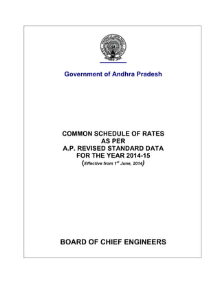 Government of Andhra Pradesh
COMMON SCHEDULE OF RATES
AS PER
A.P. REVISED STANDARD DATA
FOR THE YEAR 2014-15
(Effective from 1st
June, 2014)
BOARD OF CHIEF ENGINEERS
 