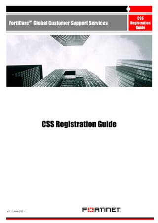 TM

FortiCare Global Customer Support Services

CSS Registration Guide

v2.1 : June 2011

CSS
Registration
Guide

 