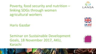 Poverty, food security and nutrition –
linking SDGs through women
agricultural workers
Haris Gazdar
Seminar on Sustainable Development
Goals, 18 November 2017, AKU,
Karachi
 