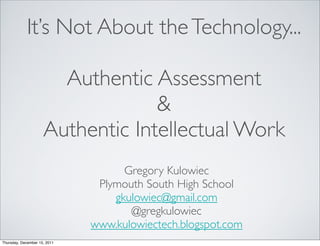 It’s Not About the Technology...

                       Authentic Assessment
                                  &
                     Authentic Intellectual Work
                                    Gregory Kulowiec
                               Plymouth South High School
                                  gkulowiec@gmail.com
                                     @gregkulowiec
                              www.kulowiectech.blogspot.com
Thursday, December 15, 2011
 