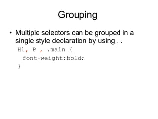Grouping  Multiple selectors can be grouped in a single style declaration by using , . H1 ,  P  ,  .main { font-weight:bold; } 