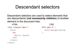 Descendant selectors Descendant selectors are used to select elements that are descendants ( not necessarily children ) of another element in the document tree.   HTML CSS < div class=“abc” > DIV.abc P  {   <div>   font-weight:bold;    < P > }   Hello there!    </p>   </div> </div> 