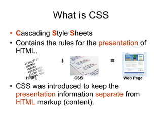 What is CSS C ascading  S tyle  S heets  Contains the rules for the  presentation  of HTML.   +  =  HTML CSS Web Page CSS was introduced to keep the  presentation  information  separate  from  HTML  markup (content). 