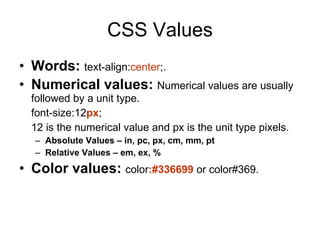 CSS Values Words:   text-align: center ;. Numerical values:   Numerical values are usually followed by a unit type.  font-size:12 px ; 12 is the numerical value and px is the unit type pixels. Absolute Values – in, pc, px, cm, mm, pt  Relative Values – em, ex, % Color values:   color :#336699  or color#369. 