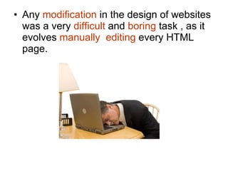 Any  modification  in the design of websites was a very  difficult  and  boring  task , as it evolves  manually  editing  every HTML page. 