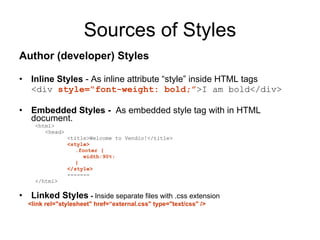 Sources of Styles Author (developer) Styles  Inline Styles  - As inline attribute “style” inside HTML tags <div  style=“font-weight: bold;” >I am bold</div> Embedded Styles -  As embedded style tag with in HTML document. <html> <head> <title>Welcome to Vendio!</title>  <style> .footer { width:90%; } </style> ------- </html> Linked Styles  -  Inside separate files with .css extension <link rel="stylesheet" href=“external.css" type="text/css" />  