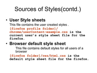 Sources of Styles(contd.) User Style sheets This file contains the user created styles . [firefox profile folder]/ chrome/userContent-example.css  is the current user’s style sheet file for the firefox. Browser default style sheet This file contains default styles for all users of a  browser [firefox folder]/res/html.css  is the default style sheet file for the firefox. 