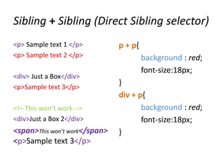 Sibling + Sibling (Direct Sibling selector)
<p> Sample text 1 </p>         p + p{
<p> Sample text 2 </p>                  background : red;
                                        font-size:18px;
<div> Just a Box</div>
<p>Sample text 3</p>
                               }
                               div + p{
<!– This won’t work -->               background : red;
<div>Just a Box 2</div>               font-size:18px;
<span>This won’t work</span>   }
<p>Sample text 3</p>
 