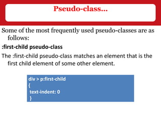 Some of the most frequently used pseudo-classes are as
follows:
:first-child pseudo-class
The :first-child pseudo-class matches an element that is the
first child element of some other element.
Pseudo-class…
div > p:first-child
{
text-indent: 0
}
 