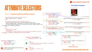 ATTRIBUTESELECTORS
Matching a substring within an attribute value (*) :
CASE SENSITIVE SELECTOR
THE ORDER OF SELECTORS MATTER !
<h4 class="article-details article-title">


1914 translation by H. Rackham


</h4>


<p class="article-details article-description">


Lorem ipsum dolor sit amet, consectetur adipiscing elit.


Sed do eiusmod tempor incididunt ut labore et dolore magna aliqua.


Ut enim ad minim veniam, quis nostrud exercitation ullamco laboris nisi
ut aliquip ex ea commodo consequat.


</p>


<img


class="article-image"


alt="mission"


src="https://science.nasa.gov/files/science-pink/s3fs-public/styles/
large/public/thumbnails/image/ACE_0.jpg?itok=t2wtXFRN"


/>
h4[class*="details"] {


color: blue;


font-weight: bold;


font-size: 25px;


}


p[class*="details"] {


color: darkgray;


font-weight: light;


font-size: 15px;


}


*[class*="details"] {


text-decoration: underline;


}


*[class*="image"] {


width: 10rem;


height: 10rem;


}


Select all h4 elements whose class attribute contains the
substring ‘details’.
Select all p elements whose class attribute contains the
substring ‘details’.
Select all elements whose class attribute contains the
substring ‘details’.
Select all elements whose class attribute contains the
substring ‘image’.
h4[class~="details"] {


color: blue;


font-weight: bold;


font-size: 25px;


}
~ doesn’t much substring but one word in a
space-separated list.
input[title*="format"] {


background-color: red;


}
<input


type="tel"


title="Telephone number should be formatted as XXX-XXX-XXXX"


pattern="d{3}-d{3}-d{4}"


/>
<input


type="email"


title="Email is a mandatory field"


required


/>
img[class*="image"][alt*="details"] {


width: 20rem;


height: 20rem;


}


img[class~="article-image"][alt*="details"] {


width: 20rem;


height: 20rem;


}
Combining selectors
 